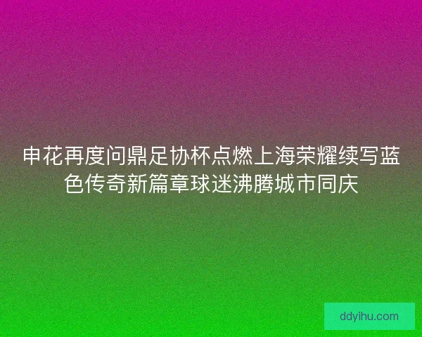 申花再度问鼎足协杯点燃上海荣耀续写蓝色传奇新篇章球迷沸腾城市同庆