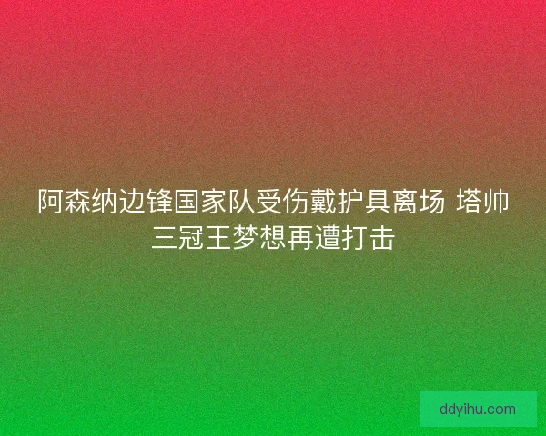 阿森纳边锋国家队受伤戴护具离场 塔帅三冠王梦想再遭打击