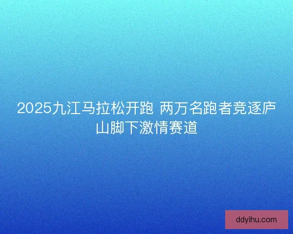 2025九江马拉松开跑 两万名跑者竞逐庐山脚下激情赛道