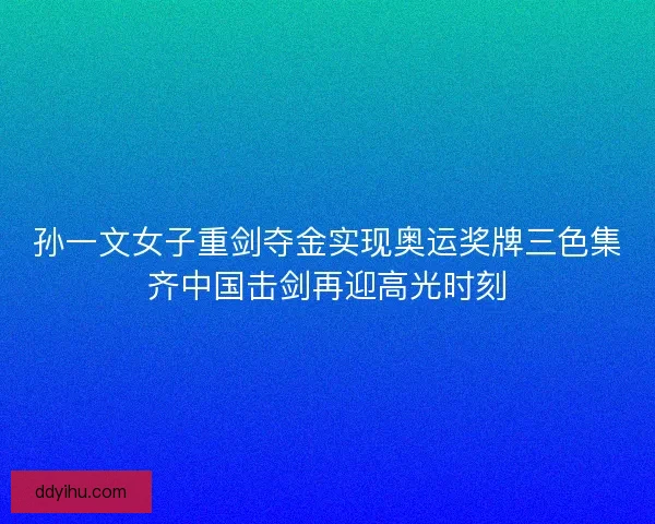 孙一文女子重剑夺金实现奥运奖牌三色集齐中国击剑再迎高光时刻