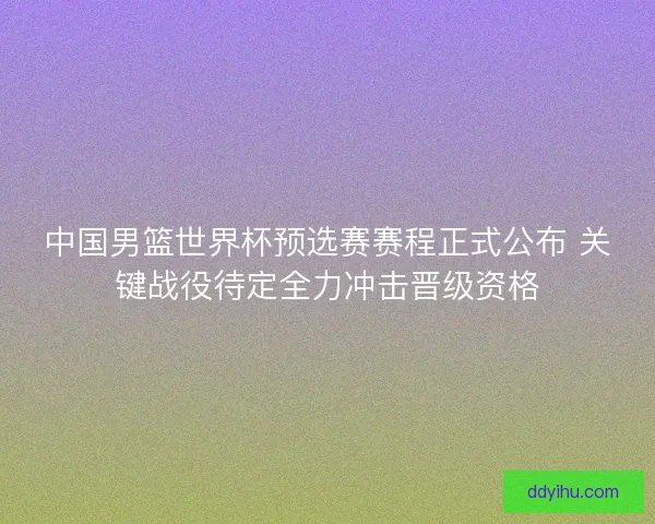 中国男篮世界杯预选赛赛程正式公布 关键战役待定全力冲击晋级资格