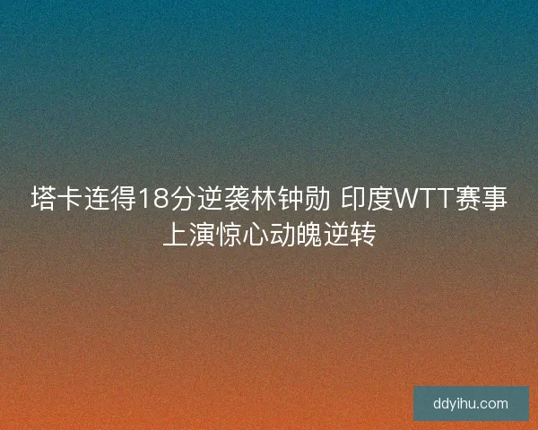 塔卡连得18分逆袭林钟勋 印度WTT赛事上演惊心动魄逆转