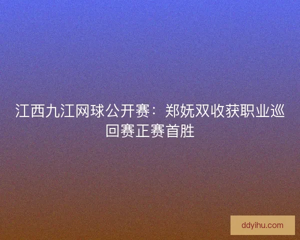 江西九江网球公开赛：郑妩双收获职业巡回赛正赛首胜