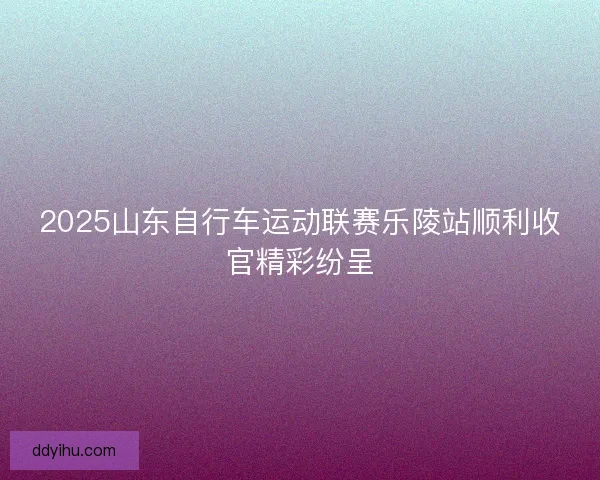 2025山东自行车运动联赛乐陵站顺利收官精彩纷呈