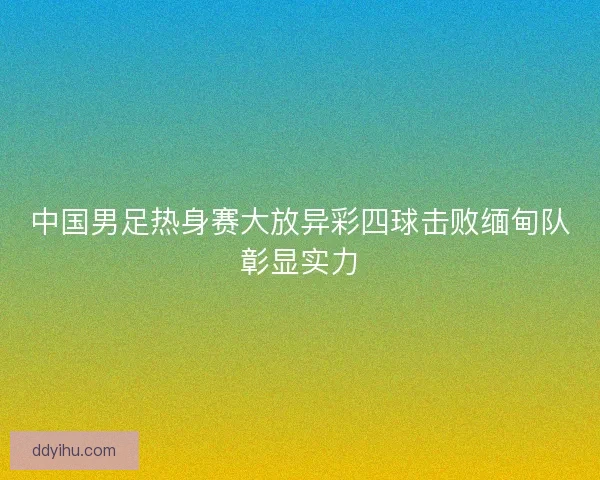 中国男足热身赛大放异彩四球击败缅甸队彰显实力