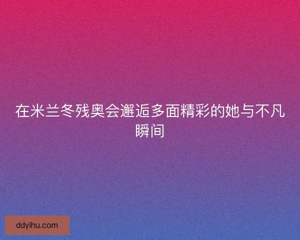 在米兰冬残奥会邂逅多面精彩的她与不凡瞬间
