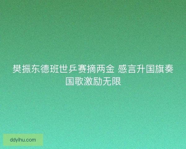 樊振东德班世乒赛摘两金 感言升国旗奏国歌激励无限
