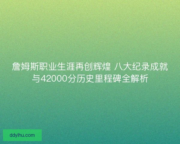 詹姆斯职业生涯再创辉煌 八大纪录成就与42000分历史里程碑全解析