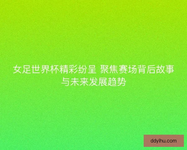 女足世界杯精彩纷呈 聚焦赛场背后故事与未来发展趋势