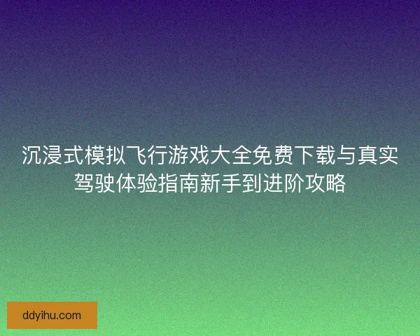沉浸式模拟飞行游戏大全免费下载与真实驾驶体验指南新手到进阶攻略