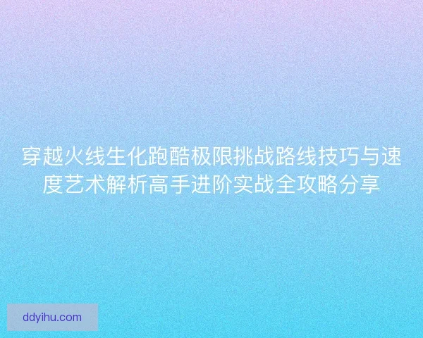 穿越火线生化跑酷极限挑战路线技巧与速度艺术解析高手进阶实战全攻略分享