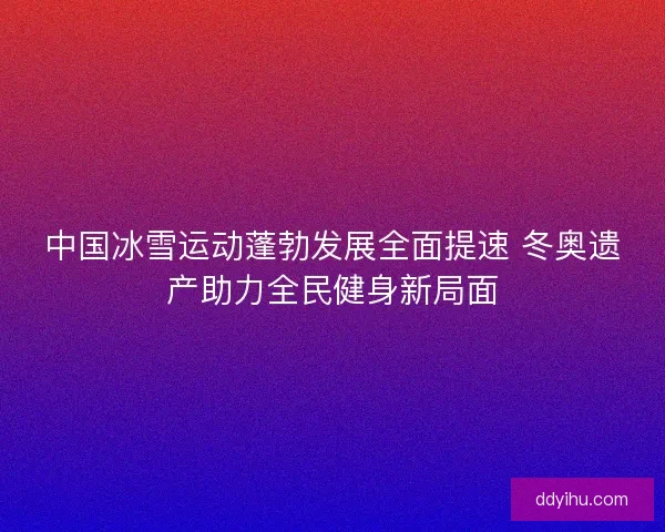 中国冰雪运动蓬勃发展全面提速 冬奥遗产助力全民健身新局面