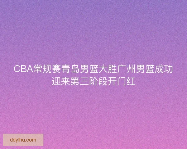 CBA常规赛青岛男篮大胜广州男篮成功迎来第三阶段开门红