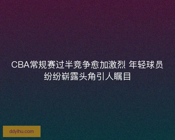 CBA常规赛过半竞争愈加激烈 年轻球员纷纷崭露头角引人瞩目