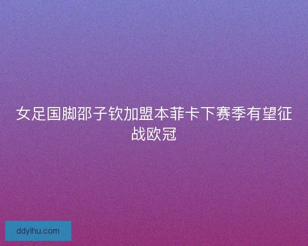 女足国脚邵子钦加盟本菲卡下赛季有望征战欧冠