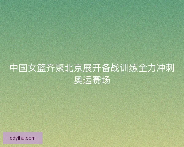 中国女篮齐聚北京展开备战训练全力冲刺奥运赛场