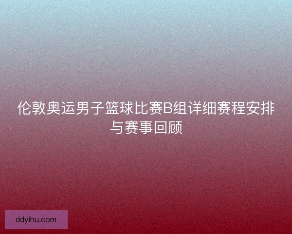 伦敦奥运男子篮球比赛B组详细赛程安排与赛事回顾