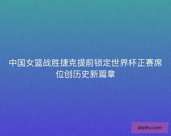中国女篮战胜捷克提前锁定世界杯正赛席位创历史新篇章