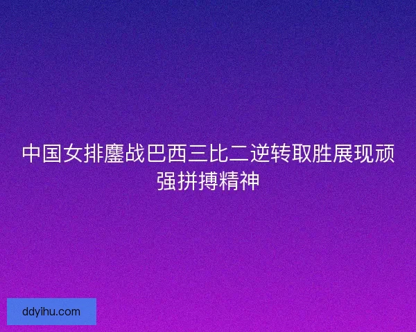 中国女排鏖战巴西三比二逆转取胜展现顽强拼搏精神